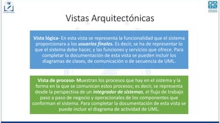 Vistas Arquitectónicas
Vista lógica- En esta vista se representa la funcionalidad que el sistema
proporcionara a los usuarios finales. Es decir, se ha de representar lo
que el sistema debe hacer, y las funciones y servicios que ofrece. Para
completar la documentación de esta vista se pueden incluir los
diagramas de clases, de comunicación o de secuencia de UML.
Vista de proceso- Muestran los procesos que hay en el sistema y la
forma en la que se comunican estos procesos; es decir, se representa
desde la perspectiva de un integrador de sistemas, el flujo de trabajo
paso a paso de negocio y operacionales de los componentes que
conforman el sistema. Para completar la documentación de esta vista se
puede incluir el diagrama de actividad de UML.
 