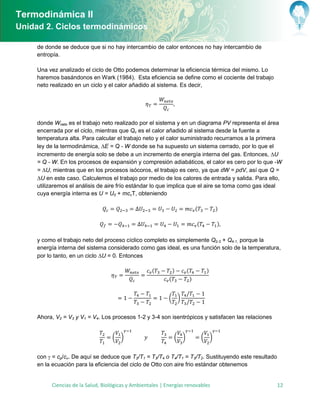 Termodinámica II
Unidad 2. Ciclos termodinámicos

     de donde se deduce que si no hay intercambio de calor entonces no hay intercambio de
     entropía.

     Una vez analizado el ciclo de Otto podemos determinar la eficiencia térmica del mismo. Lo
     haremos basándonos en Wark (1984). Esta eficiencia se define como el cociente del trabajo
     neto realizado en un ciclo y el calor añadido al sistema. Es decir,




     donde Wneto es el trabajo neto realizado por el sistema y en un diagrama PV representa el área
     encerrada por el ciclo, mientras que Qc es el calor añadido al sistema desde la fuente a
     temperatura alta. Para calcular el trabajo neto y el calor suministrado recurramos a la primera
     ley de la termodinámica, E = Q - W donde se ha supuesto un sistema cerrado, por lo que el
     incremento de energía solo se debe a un incremento de energía interna del gas. Entonces, U
     = Q - W. En los procesos de expansión y compresión adiabáticos, el calor es cero por lo que -W
     = U, mientras que en los procesos isócoros, el trabajo es cero, ya que dW = pdV, así que Q =
     U en este caso. Calculemos el trabajo por medio de los calores de entrada y salida. Para ello,
     utilizaremos el análisis de aire frío estándar lo que implica que el aire se toma como gas ideal
     cuya energía interna es U = U0 + mcvT, obteniendo

                                                                              (         )

                                                                              (         )

     y como el trabajo neto del proceso cíclico completo es simplemente Q2-3 + Q4-1, porque la
     energía interna del sistema considerado como gas ideal, es una función solo de la temperatura,
     por lo tanto, en un ciclo U = 0. Entonces

                                                     (          )     (            )
                                                            (             )


                                                            ( )


     Ahora, V2 = V3 y V1 = V4. Los procesos 1-2 y 3-4 son isentrópicos y satisfacen las relaciones


                                   ( )                          ( )               ( )


     con  = cp/cv. De aquí se deduce que T2/T1 = T3/T4 o T4/T1 = T3/T2. Sustituyendo este resultado
     en la ecuación para la eficiencia del ciclo de Otto con aire frio estándar obtenemos


          Ciencias de la Salud, Biológicas y Ambientales | Energías renovables                         12
 