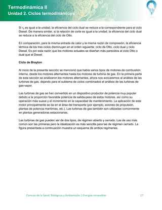 Termodinámica II
Unidad 2. Ciclos termodinámicos


     Si rp es igual a la unidad, la eficiencia del ciclo dual se reduce a la correspondiente para el ciclo
     Diesel. De manera similar, si la relación de corte es igual a la unidad, la eficiencia del ciclo dual
     se reduce a la eficiencia del ciclo de Otto.

     En comparación, para la misma entrada de calor y la misma razón de compresión, la eficiencia
     térmica de los tres ciclos disminuyen en el orden siguiente: ciclo de Otto, ciclo dual y ciclo
     Diesel. Es por esta razón que los motores actuales se diseñan más parecidos al ciclo Otto o
     dual que al Diesel.

     Ciclo de Brayton

     Al inicio de la presente sección se mencionó que había varios tipos de motores de combustión
     interna, desde los motores alternantes hasta los motores de turbina de gas. En la primera parte
     de esta sección se analizaron los motores alternantes, ahora nos avocaremos al análisis de las
     turbinas de gas, dejando para el subtema de ciclos combinados el análisis de las turbinas de
     gas-vapor.

     Las turbinas de gas se han convertido en un dispositivo productor de potencia muy popular
     debido a la proporción favorable potencia de salida-peso de estos motores, así como su
     operación más suave y el incremento en la capacidad de mantenimiento. La aplicación de este
     motor principalmente se da en el área del transporte (por ejemplo, aviones de propulsión,
     plantas de potencia marítimas, etc.). Las turbinas de gas también son utilizadas comúnmente
     en plantas generadoras estacionarias.

     Las turbinas de gas pueden ser de dos tipos, de régimen abierto y cerrado. Las de uso más
     común son las primeras pero la idealización es más sencilla para las de régimen cerrado. La
     figura presentada a continuación muestra un esquema de ambos regímenes.




           Ciencias de la Salud, Biológicas y Ambientales | Energías renovables                         17
 