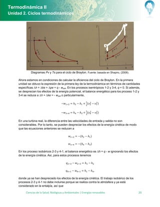 Termodinámica II
Unidad 2. Ciclos termodinámicos




              Diagramas Pv y Ts para el ciclo de Brayton. Fuente: basada en Shapiro, (2008).

     Ahora estamos en condiciones de calcular la eficiencia del ciclo de Brayton. En la primera
     unidad se obtuvo la expresión de la primera ley de la termodinámica en términos de cantidades
     específicas ∆h + ∆ke + ∆pe = q - wsist. En los procesos isentrópicos 1-2 y 3-4, q = 0. Si además,
     se desprecian los efectos de la energía potencial, el balance energético para los proceso 1-2 y
     3-4 se reduce a ∆h + ∆ke = - wsist o particularmente,

                                                              (        )


                                                              (        )

     En una turbina real, la diferencia entre las velocidades de entrada y salida no son
     considerables. Por lo tanto, se pueden despreciar los efectos de la energía cinética de modo
     que las ecuaciones anteriores se reducen a

                                                        (         )

                                                        (         )

     En los proceso isobáricos 2-3 y 4-1, el balance energético es ∆h = q - w ignorando los efectos
     de la energía cinética. Así, para estos procesos tenemos




     donde ya se han despreciado los efectos de la energía cinética. El trabajo isobárico de los
     procesos 2-3 y 4-1 no debe incluirse porque se realiza contra la atmósfera y ya está
     considerado en la entalpía, así que

          Ciencias de la Salud, Biológicas y Ambientales | Energías renovables                        20
 
