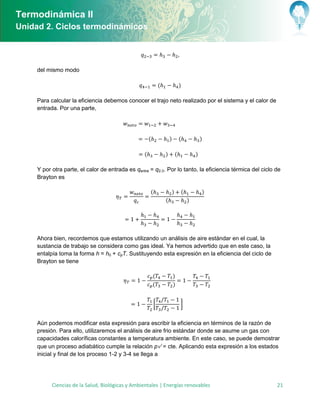 Termodinámica II
Unidad 2. Ciclos termodinámicos




     del mismo modo

                                                              (               )

     Para calcular la eficiencia debemos conocer el trajo neto realizado por el sistema y el calor de
     entrada. Por una parte,




                                                      (               )       (           )

                                                  (               )       (           )

     Y por otra parte, el calor de entrada es qentra = q2-3. Por lo tanto, la eficiencia térmica del ciclo de
     Brayton es

                                                      (               )       (           )
                                                                  (               )




     Ahora bien, recordemos que estamos utilizando un análisis de aire estándar en el cual, la
     sustancia de trabajo se considera como gas ideal. Ya hemos advertido que en este caso, la
     entalpía toma la forma h = h0 + cpT. Sustituyendo esta expresión en la eficiencia del ciclo de
     Brayton se tiene

                                                          (               )
                                                          (               )


                                                          [                   ]


     Aún podemos modificar esta expresión para escribir la eficiencia en términos de la razón de
     presión. Para ello, utilizaremos el análisis de aire frio estándar donde se asume un gas con
     capacidades caloríficas constantes a temperatura ambiente. En este caso, se puede demostrar
     que un proceso adiabático cumple la relación p = cte. Aplicando esta expresión a los estados
     inicial y final de los proceso 1-2 y 3-4 se llega a




           Ciencias de la Salud, Biológicas y Ambientales | Energías renovables                            21
 