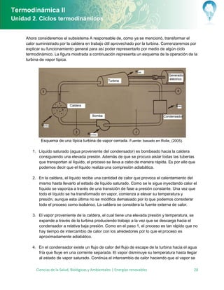 Termodinámica II
Unidad 2. Ciclos termodinámicos


     Ahora consideremos el subsistema A responsable de, como ya se mencionó, transformar el
     calor suministrado por la caldera en trabajo útil aprovechado por la turbina. Comenzaremos por
     explicar su funcionamiento general para así poder representarlo por medio de algún ciclo
     termodinámico. La figura mostrada a continuación representa un esquema de la operación de la
     turbina de vapor típica.




               Esquema de una típica turbina de vapor cerrada. Fuente: basado en Rolle, (2005).

        1. Líquido saturado agua proveniente del condensador es bombeado hacia la caldera
           consiguiendo una elevada presión. Además de que se procura aislar todas las tuberías
           que transportan al líquido, el proceso se lleva a cabo de manera rápida. s por ello que
           podemos decir que el líquido realiza una compresión adiabática.

        2.      n la caldera, el líquido recibe una cantidad de calor que provoca el calentamiento del
              mismo hasta llevarlo al estado de líquido saturado. Como se le sigue inyectando calor el
              líquido se vaporiza a través de una transición de fase a presión constante. Una vez que
              todo el líquido se ha transformado en vapor, comienza a elevar su temperatura y
              presión, aunque esta última no se modifica demasiado por lo que podemos considerar
              todo el proceso como isobárico. La caldera se considera la fuente externa de calor.

        3.     l vapor proveniente de la caldera, el cual tiene una elevada presión y temperatura, se
              expande a través de la turbina produciendo trabajo a la vez que se descarga hacia el
              condensador a relativa baja presión. Como en el paso 1, el proceso es tan rápido que no
              hay tiempo de intercambio de calor con los alrededores por lo que el proceso es
              aproximadamente adiabático.

        4.      n el condensador existe un flujo de calor del flujo de escape de la turbina hacia el agua
              fría que fluye en una corriente separada. l vapor disminuye su temperatura hasta llegar
              al estado de vapor saturado. Continúa el intercambio de calor haciendo que el vapor se

             Ciencias de la Salud, Biológicas y Ambientales | Energías renovables                      28
 