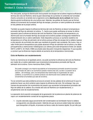 Termodinámica II
Unidad 2. Ciclos termodinámicos

     Por otra parte, aunque la disminución de la presión de escape de la turbina mejora la eficiencia
     térmica del ciclo de Rankine, tiene la gran desventaja de aumentar el contenido de humedad
     (hecho conocido en el ámbito de la ingeniería como disminución de la calidad) del mismo,
     disminuyendo la eficiencia de una turbina real. Además, las gotitas de líquido que se forman
     debido al incremento de humedad del flujo de escape, provocan un serio problema de erosión
     en las paletas de la propia turbina.

     También se puede mejorar la eficiencia térmica del ciclo de Rankine al elevar la temperatura
     promedio del flujo de admisión la turbina, Tc, hecho que puede verificarse al revisar la última
     expresión para la eficiencia térmica del ciclo de Rankine. Este aumento de temperatura y la
     disminución de la humedad del flujo de escape de la turbina pueden conseguirse mediante la
     implementación de un sobre-calentador. Este dispositivo provoca un aumento isobárico de
     temperatura en el flujo de admisión de la turbina porque el flujo de escape de la caldera ingresa
     a otra sección de suministro de calor que mantiene la presión casi constante. De nuevo, hay un
     valor límite para la temperatura que puede alcanzar el flujo de admisión de la turbina y se debe
     principalmente a restricciones metalúrgicas Los valores para esta temperatura límite van desde
     540°C a 600°C. En Wark (1984) se amplía esta discusión incluyendo diagramas Ts que ayudan
     a concluir que la eficiencia mejora debido al aumento de la temperatura mencionada.

     Ciclo de Rankine con recalentamiento

     Como se menciona en el apartado previo, se pude aumentar la eficiencia del ciclo de Rankine
     por medio de un sobre-calentador que incrementa la temperatura promedio del flujo de
     admisión de la turbina. Como menciona Wark (1984):

          Se puede conseguir una mejoría equivalente en la temperatura promedio durante el proceso
          de suministro de calor si se aumenta la presión máxima del ciclo, es decir, la presión de la
          caldera…Sin embargo, para una temperatura fija máxima fija en el generador de vapor
          (caldera), un aumento en su presión produce una disminución de la calidad del vapor
          (incrementa la humedad) que sale de la turbina.

     Ya se comentó que este problema provoca la erosión de las paletas de la turbina por lo que no
     podemos hacer uso de lo anterior para mejorar la eficiencia del ciclo. Sin embargo, hay una
     manera de aprovechar los incrementos de presión que aumentan la temperatura promedio del
     flujo de salida de la caldera. Es a través del ciclo de Rankine con recalentamiento, o
     simplemente ciclo de recalentamiento.

     La operación de la sección encargada de la generación de la potencia en planta de potencia de
     vapor con recalentamiento consta de los siguientes pasos

        1. Líquido saturado agua proveniente del condensador es bombeado hacia la caldera
           consiguiendo una elevada presión. Además de que se procura aislar todas las tuberías
           que transportan al líquido, el proceso se lleva a cabo de manera rápida. s por ello que


          Ciencias de la Salud, Biológicas y Ambientales | Energías renovables                           32
 