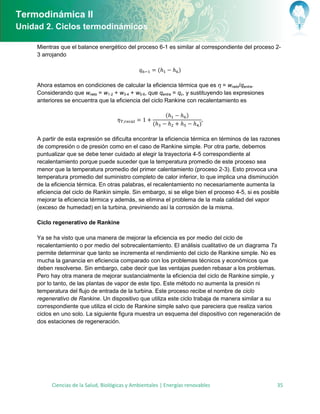 Termodinámica II
Unidad 2. Ciclos termodinámicos

     Mientras que el balance energético del proceso 6-1 es similar al correspondiente del proceso 2-
     3 arrojando

                                                          (       )

     Ahora estamos en condiciones de calcular la eficiencia térmica que es η = wneto/qentra.
     Considerando que wneto = w1-2 + w3-4 + w5-6, que qentra = qc, y sustituyendo las expresiones
     anteriores se encuentra que la eficiencia del ciclo Rankine con recalentamiento es

                                                              (       )
                                                      (                   )

     A partir de esta expresión se dificulta encontrar la eficiencia térmica en términos de las razones
     de compresión o de presión como en el caso de Rankine simple. Por otra parte, debemos
     puntualizar que se debe tener cuidado al elegir la trayectoria 4-5 correspondiente al
     recalentamiento porque puede suceder que la temperatura promedio de este proceso sea
     menor que la temperatura promedio del primer calentamiento (proceso 2-3). Esto provoca una
     temperatura promedio del suministro completo de calor inferior, lo que implica una disminución
     de la eficiencia térmica. En otras palabras, el recalentamiento no necesariamente aumenta la
     eficiencia del ciclo de Rankin simple. Sin embargo, si se elige bien el proceso 4-5, si es posible
     mejorar la eficiencia térmica y además, se elimina el problema de la mala calidad del vapor
     (exceso de humedad) en la turbina, previniendo así la corrosión de la misma.

     Ciclo regenerativo de Rankine

     Ya se ha visto que una manera de mejorar la eficiencia es por medio del ciclo de
     recalentamiento o por medio del sobrecalentamiento. El análisis cualitativo de un diagrama Ts
     permite determinar que tanto se incrementa el rendimiento del ciclo de Rankine simple. No es
     mucha la ganancia en eficiencia comparado con los problemas técnicos y económicos que
     deben resolverse. Sin embargo, cabe decir que las ventajas pueden rebasar a los problemas.
     Pero hay otra manera de mejorar sustancialmente la eficiencia del ciclo de Rankine simple, y
     por lo tanto, de las plantas de vapor de este tipo. Este método no aumenta la presión ni
     temperatura del flujo de entrada de la turbina. Este proceso recibe el nombre de ciclo
     regenerativo de Rankine. Un dispositivo que utiliza este ciclo trabaja de manera similar a su
     correspondiente que utiliza el ciclo de Rankine simple salvo que pareciera que realiza varios
     ciclos en uno solo. La siguiente figura muestra un esquema del dispositivo con regeneración de
     dos estaciones de regeneración.




           Ciencias de la Salud, Biológicas y Ambientales | Energías renovables                      35
 