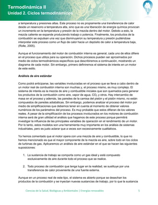 Termodinámica II
Unidad 2. Ciclos termodinámicos

     a temperatura y presiones altas. Este proceso no es propiamente una transferencia de calor
     desde un reservorio a temperatura alta, sino que es una liberación de energía química provocan
     un incremento en la temperatura y presión de la mezcla dentro del motor. Debido a esto, la
     mezcla caliente se expande produciendo trabajo o potencia. Finalmente, los productos de la
     combustión se expulsan una vez que disminuyeron su temperatura y presión pudiéndose
     interpretar este proceso como un flujo de calor hacia un depósito de calor a temperatura baja,
     (Rolle, 2005).

     Aunque el funcionamiento del motor de combustión interna es general, cada uno de ellos difiere
     en el proceso que utiliza para su operación. Dichos procesos pueden ser aproximados por
     medio de ciclos termodinámicos específicos que describiremos a continuación, mostrando un
     diagrama de cada motor. Sin embargo, primero definiremos el sistema de interés en un motor
     de este estilo.

     Análisis de aire estándar

     Como podrá anticiparse, las variables involucradas en el proceso que se lleva a cabo dentro de
     un motor real de combustión interna son muchas y, el proceso mismo, es muy complejo. El
     sistema de interés es la mezcla de aire y combustible iniciales que son quemados para generar
     los productos de la combustión como aire, vapor de agua, CO2 y otros. Hay intercambio de
     masa en el proceso y además, las paredes de la camisa del pistón y el pistón mismo, no están
     compuestos de paredes adiabáticas. Sin embargo, podemos analizar el proceso del motor por
     medio de simplificaciones que debemos tener en cuenta al momento de obtener valores
     numéricos de los parámetros del proceso. Es muy probable que estos difieran de los valores
     reales. A pesar de la simplificación de los procesos involucrados en los motores de combustión
     interna será de gran utilidad el análisis que hagamos de este proceso porque permitirá
     investigar la influencia de las principales variables de operación en el rendimiento de un motor.
     Por lo tanto, estos modelos son una herramienta muy importante en los análisis de sistemas
     industriales, pero es justo aclarar que a veces son excesivamente cualitativos.

     Ya hemos comentado que el motor opera con una mezcla de aire y combustible, lo que no
     hemos mencionado es que el mayor componente de la mezcla es aire, sobre todo en los ciclos
     de turbinas de gas. Aplicaremos un análisis de aire estándar en el que se hacen las siguientes
     suposiciones:

        1. La sustancia de trabajo se comporta como un gas ideal y está compuesto
           exclusivamente de aire durante todo el proceso que se realice.

        2. Todo proceso de combustión que tenga lugar en la realidad, se sustituye por una
           transferencia de calor proveniente de una fuente externa.

     Aunque en un proceso real de este tipo, el sistema es abierto porque se desechan los
     productos de la combustión y se inyectan nuevas sustancias de trabajo, por lo que la sustancia


          Ciencias de la Salud, Biológicas y Ambientales | Energías renovables                        5
 