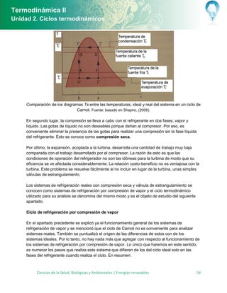 Termodinámica II
Unidad 2. Ciclos termodinámicos




     Comparación de los diagramas Ts entre las temperaturas, ideal y real del sistema en un ciclo de
                               Carnot. Fuente: basado en Shapiro, (2008).

     En segundo lugar, la compresión se lleva a cabo con el refrigerante en dos fases, vapor y
     líquido. Las gotas de líquido no son deseables porque dañan al compresor. Por eso, es
     conveniente eliminar la presencia de las gotas para realizar una compresión sin la fase líquida
     del refrigerante. Esto se conoce como compresión seca.

     Por último, la expansión, acoplada a la turbina, desarrolla una cantidad de trabajo muy baja
     comparada con el trabajo desarrollado por el compresor. La razón de esto es que las
     condiciones de operación del refrigerador no son las idóneas para la turbina de modo que su
     eficiencia se ve afectada considerablemente. La relación costo-beneficio no es ventajosa con la
     turbina. Este problema se resuelve fácilmente al no incluir en lugar de la turbina, unas simples
     válvulas de estrangulamiento.

     Los sistemas de refrigeración reales con compresión seca y válvula de estrangulamiento se
     conocen como sistemas de refrigeración por compresión de vapor y el ciclo termodinámico
     utilizado para su análisis se denomina del mismo modo y es el objeto de estudio del siguiente
     apartado.

     Ciclo de refrigeración por compresión de vapor

     En el apartado precedente se explicó ya el funcionamiento general de los sistemas de
     refrigeración de vapor y se mencionó que el ciclo de Carnot no es conveniente para analizar
     sistemas reales. También se puntualizó el origen de las diferencias de estos con de los
     sistemas ideales. Por lo tanto, no hay nada más que agregar con respecto al funcionamiento de
     los sistemas de refrigeración por compresión de vapor. Lo único que haremos en este sentido,
     es numerar los pasos que realiza este sistema que difieren de los del ciclo ideal solo en las
     fases del refrigerante cuando realiza el ciclo. En resumen:



          Ciencias de la Salud, Biológicas y Ambientales | Energías renovables                       54
 