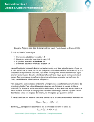 Termodinámica II
Unidad 2. Ciclos termodinámicos




         Diagrama Ts de un ciclo ideal de compresión de vapor. Fuente: basado en Shapiro, (2008).

      l ciclo se “idealiza” como sigue

        1. Compresión adiabática reversible, 1-2
        2. Liberación isotérmica reversible de calor, 2-3
        3. xpansión adiabática irreversible, 3-4
        4. Suministro isotérmico reversible de calor, 4-1

     La modificación del proceso 3-4 genera una disminución en el área bajo el proceso 4-1 que es
     el calor extraído de la fuente fría a la vez que genera un aumento del área encerrada por el ciclo
     completo que representa el calor neto y por ende, el trabajo neto. Pero si se examina la figura
     anterior, la disminución del calor extraído de la fuente fría es mayor que la correspondiente al
     trabajo. Esto provoca que el coeficiente de refrigeración tenga una caída (ver definición de
     COR), demeritando el desempeño del refrigerador.

     Para calcular los coeficientes de rendimiento y refrigeración, necesitamos hacer un balance de
     energía en el ciclo. Para este análisis despreciaremos los efectos de la energía cinética y
     potencial. Por otra parte, se debe recordar que el proceso se lleva a cabo de manera inversa al
     de un motor de modo que el trabajo y calor calculados tienen singo contrario y que los calores
     de entrada y salida son respecto del sistema, no del espacio que queremos enfriar.

     El trabajo realizado por sobre un control de volumen en el proceso de compresión adiabática es

                                         ̇         ̇          ̇(       )

     donde ̇      es la potencia desarrollada por el compresor. El calor de salida es
                                         ̇      ̇       ̇(       )

          Ciencias de la Salud, Biológicas y Ambientales | Energías renovables                      56
 