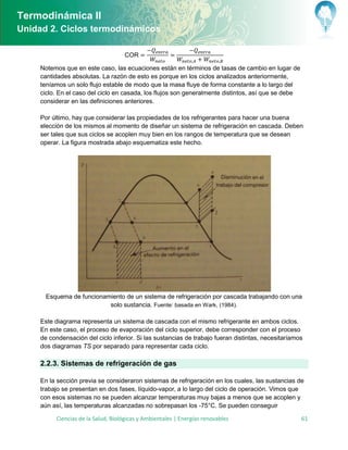 Termodinámica II
Unidad 2. Ciclos termodinámicos

                                    COR

     Notemos que en este caso, las ecuaciones están en términos de tasas de cambio en lugar de
     cantidades absolutas. La razón de esto es porque en los ciclos analizados anteriormente,
     teníamos un solo flujo estable de modo que la masa fluye de forma constante a lo largo del
     ciclo. En el caso del ciclo en casada, los flujos son generalmente distintos, así que se debe
     considerar en las definiciones anteriores.

     Por último, hay que considerar las propiedades de los refrigerantes para hacer una buena
     elección de los mismos al momento de diseñar un sistema de refrigeración en cascada. Deben
     ser tales que sus ciclos se acoplen muy bien en los rangos de temperatura que se desean
     operar. La figura mostrada abajo esquematiza este hecho.




       Esquema de funcionamiento de un sistema de refrigeración por cascada trabajando con una
                           solo sustancia. Fuente: basada en Wark, (1984).

     Este diagrama representa un sistema de cascada con el mismo refrigerante en ambos ciclos.
     En este caso, el proceso de evaporación del ciclo superior, debe corresponder con el proceso
     de condensación del ciclo inferior. Si las sustancias de trabajo fueran distintas, necesitaríamos
     dos diagramas TS por separado para representar cada ciclo.

     2.2.3. Sistemas de refrigeración de gas

       n la sección previa se consideraron sistemas de refrigeración en los cuales, las sustancias de
     trabajo se presentan en dos fases, líquido-vapor, a lo largo del ciclo de operación. Vimos que
     con esos sistemas no se pueden alcanzar temperaturas muy bajas a menos que se acoplen y
     aún así, las temperaturas alcanzadas no sobrepasan los -75°C. Se pueden conseguir

          Ciencias de la Salud, Biológicas y Ambientales | Energías renovables                       61
 