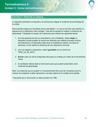 Termodinámica II
Unidad 2. Ciclos termodinámicos


     Actividad 5. Defiende tu sistema

     La siguiente actividad es incluyente y te servirá para integrar la evidencia de aprendizaje de
     la unidad.

     Esta actividad integra los resultados de las actividades 1 y 4 que te servirán para diseñar un
     esquema de un dispositivo más complejo. Todo ello te ayudará a integrar tu evidencia de
     aprendizaje. Trabajarás en equipo de 5 personas para realizar las siguientes tareas:

        1. Con las aportaciones de tus compañeros y de tu facilitador, deben elegir un
           dispositivo donde acoplen al menos dos sistemas que realizan procesos cíclicos
           termodinámicos. El dispositivo debe tener la finalidad de realizar una tarea en
           particular o la de mejorar la eficiencia de otro dispositivo conocido.

        2. Una vez elegido su dispositivo, deben guardarlo con el nombre de
           TER2_U2_A5_XXYZ.

        3. Envíen cada uno de los integrantes del equipo su trabajo por medio de la herramienta
           Tarea.

        4. Su facilitador deberá darle el visto bueno para que puedan presentarlo como
           evidencia de aprendizaje.

     Nota: Los sistemas que se acoplen no necesariamente tiene que ser novedosos pero la
     manera de acoplarlos si debe representar una idea original en la medida de lo posible.

     * Recuerda que tu documento no debe exceder los 4 MB.




         Ciencias de la Salud, Biológicas y Ambientales | Energías renovables                         68
 