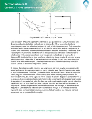 Termodinámica II
Unidad 2. Ciclos termodinámicos




                                 Diagramas PV y TS para un ciclo de Carnot.

     En el proceso 1-2 hay una expansión isotérmica de gas que conlleva a un suministro de calor
     Qc y una producción de trabajo realizado por el sistema. En 2-3 se le permite al sistema
     expandirse pero esta vez adiabáticamente por lo cual, el flujo de calor es cero. En la expansión
     el sistema realiza trabajo nuevamente. En el proceso 3-4 se necesita realizar trabajo sobre el
     sistema para comprimirlo isotérmicamente con la salida adicional de calor Qf. Finalmente, en 4-
     1 se comprime nuevamente al sistema con un trabajo realizado sobre éste hasta alcanzar el
     estado inicial 1. El área dentro del ciclo es el trabajo neto realizado por el sistema. En el
     diagrama TS el ciclo de Carnot tiene una forma más simple donde el calor Qc entra por la recta
     horizontal superior y sale calor Qf por la recta horizontal inferior. El calor neto suministrado al
     sistema es el área del rectángulo. Una máquina en la que su sustancia de trabajo realice un
     ciclo de Carnot, se denomina máquina de Carnot.

     El ciclo de Carnot es reversible mientras que un proceso real no lo es y tal como se comentó
     antes, la eficiencia de cualquier proceso es menor o igual a la de Carnot. Para procesos reales
     es estrictamente menor. Entonces, ¿cuál es la utilidad del ciclo de Carnot? Antes de responder
     a esta pregunta consideremos las condiciones que se deben cumplir para aproximarse a la
     eficiencia de Carnot. En primer lugar, se deben carecer de efectos disipativos como la fricción y
     en segundo, la temperatura del sistema (el fluido) debe ser constante a lo largo de los procesos
     de suministro (o extracción) de calor. Es claro que en la práctica es imposible cumplir estas dos
     condiciones y por lo tanto, la eficiencia de cualquier máquina real tiene eficiencia menor a la
     máquina de Carnot que opere en las mismas temperaturas. Sin embargo, la eficiencia de una
     máquina de Carnot con aire estándar como sustancia de trabajo, es el punto de referencia
     importante para comparar otras máquinas. Además, todo proceso de una máquina real será
     aproximado por un proceso ideal reversible.




           Ciencias de la Salud, Biológicas y Ambientales | Energías renovables                        7
 