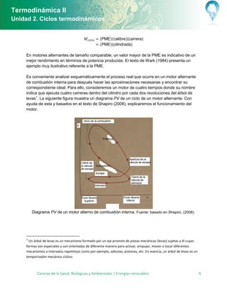 Termodinámica II
Unidad 2. Ciclos termodinámicos


                                                     (      )(calibre) carrera
                                                     (      ) cilindrada

     En motores alternantes de tamaño comparable, un valor mayor de la PME es indicativo de un
     mejor rendimiento en términos de potencia producida. El texto de Wark (1984) presenta un
     ejemplo muy ilustrativo referente a la PME.

     Es conveniente analizar esquemáticamente el proceso real que ocurre en un motor alternante
     de combustión interna para después hacer las aproximaciones necesarias y encontrar su
     correspondiente ideal. Para ello, consideremos un motor de cuatro tiempos donde su nombre
     indica que ejecuta cuatro carreras dentro del cilindro por cada dos revoluciones del árbol de
     levas1. La siguiente figura muestra un diagrama PV de un ciclo de un motor alternante. Con
     ayuda de esta y basados en el texto de Shapiro (2008), explicaremos el funcionamiento del
     motor.




         Diagrama PV de un motor alterno de combustión interna. Fuente: basado en Shapiro, (2008).




     1
       Un árbol de levas es un mecanismo formado por un eje provisto de piezas mecánicas (levas) sujetas a él cuyas
     formas son especiales y son orientadas de diferente manera para activar, empujar, mover o tocar diferentes
     mecanismos a intervalos repetitivos como por ejemplo, válvulas, pistones, etc. En esencia, un árbol de levas es un
     temporizador mecánico cíclico.



           Ciencias de la Salud, Biológicas y Ambientales | Energías renovables                                           9
 