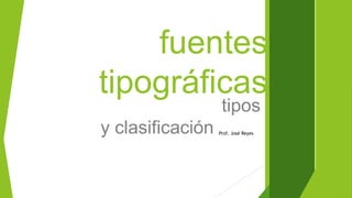 fuentes
tipográficas
tipos
y clasificación Prof. José Reyes
 