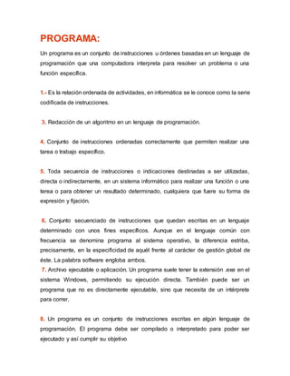 PROGRAMA:
Un programa es un conjunto de instrucciones u órdenes basadas en un lenguaje de
programación que una computadora interpreta para resolver un problema o una
función específica.
1.- Es la relación ordenada de actividades, en informática se le conoce como la serie
codificada de instrucciones.
3. Redacción de un algoritmo en un lenguaje de programación.
4. Conjunto de instrucciones ordenadas correctamente que permiten realizar una
tarea o trabajo específico.
5. Toda secuencia de instrucciones o indicaciones destinadas a ser utilizadas,
directa o indirectamente, en un sistema informático para realizar una función o una
terea o para obtener un resultado determinado, cualquiera que fuere su forma de
expresión y fijación.
6. Conjunto secuenciado de instrucciones que quedan escritas en un lenguaje
determinado con unos fines específicos. Aunque en el lenguaje común con
frecuencia se denomina programa al sistema operativo, la diferencia estriba,
precisamente, en la especificidad de aquél frente al carácter de gestión global de
éste. La palabra software engloba ambos.
7. Archivo ejecutable o aplicación. Un programa suele tener la extensión .exe en el
sistema Windows, permitiendo su ejecución directa. También puede ser un
programa que no es directamente ejecutable, sino que necesita de un intérprete
para correr.
8. Un programa es un conjunto de instrucciones escritas en algún lenguaje de
programación. El programa debe ser compilado o interpretado para poder ser
ejecutado y así cumplir su objetivo
 