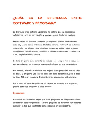 ¿CUÁL ES LA DIFERENCIA ENTRE
SOFTWARE Y PROGRAMA?
La diferencia entre software y programa no es tanto por sus respectivas
definiciones, sino por connotación y contexto de uso de dichas palabras.
Muchas veces las palabras "software" y "programa" pueden intercambiarse
entre sí y usarse como sinónimos. De todas maneras "software" es un término
más amplio y es utilizado para identificar programas, datos y otros archivos
relacionados que son usados para cumplir ciertas tareas en una computadora
u otro dispositivo computacional.
En tanto programa es un conjunto de instrucciones que puede ser ejecutada
por una máquina. Un programa es parte del software de una computadora.
Por ejemplo, tenemos un software que registra datos personales en una base
de datos. El programa y la base de datos son parte del software, pero la base
de datos NO es un programa. Es simplemente un accesorio del programa.
Por lo tanto, no todas las partes de un paquete de software son programas,
pueden ser datos, imágenes u otros archivos.
En resumen:
El software es un término amplio que cubre programas de computadora como
así también otros componentes. En tanto programa es un término que describe
cualquier código que es utilizado para ejecutarse en un dispositivo.
 