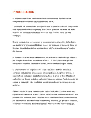 PROCESADOR:
El procesador es en los sistemas informáticos el complejo de circuitos que
configura la unidad central de procesamiento o CPU
Típicamente, un procesador o microprocesador es parte de cualquier computadora
o de equipos electrónicos digitales y es la unidad que hace las veces de “motor”
de todos los procesos informáticos desde los más sencillos hasta los más
complejos.
En una computadora se reconocen el procesador como dispositivo de hardware
que puede tener diversas calidades y tipos, y por otra parte el concepto lógico en
términos de unidad central de procesamiento o CPU, entendido como “cerebro”
del sistema.
El procesador de hardware suele ser una placa de silicio de distinto tipo integrado
por múltiples transistores en conexión entre sí. Un microprocesador típico se
compone de registros, unidades de control, unidad aritmético-lógica y otras.
El funcionamiento de un procesador se da a través de distintos pasos que
combinan instrucciones almacenadas en código binario. En primer término, el
sistema lee la instrucción desde la memoria, luego la envía al decodificador, el
cual determina de qué se trata y cuáles son los pasos a seguir. Posteriormente, se
ejecuta la instrucción y los resultados son almacenados en la memoria o en los
registros.
Existen distintos tipos de procesadores, cada uno de ellos con características y
capacidades diversas de acuerdo con las necesidades e intereses del usuario. Los
procesadores son unas de las unidades de un sistema informático más atendidas
por las empresas desarrolladoras de software y hardware, ya que de su velocidad,
eficiencia y rendimiento depende el correcto funcionamiento de todo el equipo.
 
