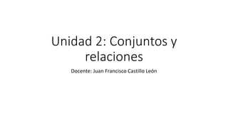 Unidad 2: Conjuntos y
relaciones
Docente: Juan Francisco Castillo León
 