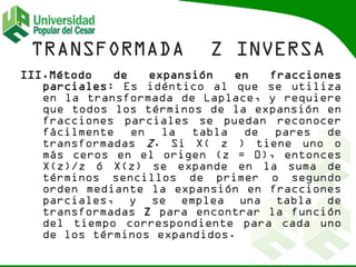 III.Método de expansión en fracciones
parciales: Es idéntico al que se utiliza
en la transformada de Laplace, y requiere
que todos los términos de la expansión en
fracciones parciales se puedan reconocer
fácilmente en la tabla de pares de
transformadas Z. Si X( z ) tiene uno o
más ceros en el origen (z = 0), entonces
X(z)/z ó X(z) se expande en la suma de
términos sencillos de primer o segundo
orden mediante la expansión en fracciones
parciales, y se emplea una tabla de
transformadas Z para encontrar la función
del tiempo correspondiente para cada uno
de los términos expandidos.
 