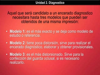 Unidad 2. Diagnostico


Aquel que será candidato a un encerado diagnostico
  necesitara hasta tres modelos que pueden ser
        obtenidos de una misma impresión:

• Modelo 1: es el más exacto y se deja como modelo de
  estudio o referencia.
• Modelo 2: tiene poca distorsión, sirve para realizar el
  encerado diagnóstico, elaborar y obtener provisionales.
• Modelo 3: es el más distorsionado. Sirve para la
  confección del guarda oclusal, si es necesario
  realizarlo.
 