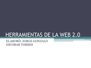 HERRAMIENTAS DE LA WEB 2.0
ELABORÓ: JORGE GONZALO
ESCOBAR TORRES
 