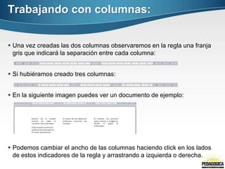 Trabajando con columnas:
 Una vez creadas las dos columnas observaremos en la regla una franja
gris que indicará la separación entre cada columna:
 Si hubiéramos creado tres columnas:
 En la siguiente imagen puedes ver un documento de ejemplo:
 Podemos cambiar el ancho de las columnas haciendo click en los lados
de estos indicadores de la regla y arrastrando a izquierda o derecha.
 