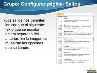 Los saltos nos permiten
indicar que el siguiente
texto que se escriba
estará separado del
anterior. En la imagen se
muestran las opciones
que se tienen.
Grupo: Configurar página- Saltos
 