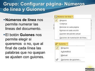 Números de línea nos
permite numerar las
lineas del documento.
El botón Guiones nos
permite elegir si
queremos o no, que al
final de cada línea las
palabras que no quepan
se ajusten con guiones.
Grupo: Configurar página- Números
de línea y Guiones
 