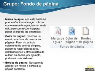 Grupo: Fondo de página
 Marca de agua: con este botón se
puede añadir una imagen o texto
como marca de agua, lo cual suele
utilizarse con frecuencia para
poner el logo de las empresas.
 Color de pagina: tenemos un
menú para dotar de color a las
páginas. Pero no se trata
solamente de colores simples,
podemos hacer degradados,
combinaciones y otros efectos de
relleno en donde, por ejemplo,
podemos usar texturas.
 Bordes de pagina: Nos permite
agregar un marco o borde a la
pagina completa.
 