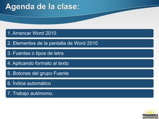 Agenda de la clase:
1. Arrancar Word 2010
2. Elementos de la pantalla de Word 2010
3. Fuentes o tipos de letra
4. Aplicando formato al texto
5. Botones del grupo Fuente
6. Índice automático
7. Trabajo autónomo.
 