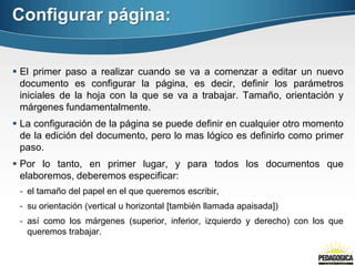 Configurar página:
 El primer paso a realizar cuando se va a comenzar a editar un nuevo
documento es configurar la página, es decir, definir los parámetros
iniciales de la hoja con la que se va a trabajar. Tamaño, orientación y
márgenes fundamentalmente.
 La configuración de la página se puede definir en cualquier otro momento
de la edición del documento, pero lo mas lógico es definirlo como primer
paso.
 Por lo tanto, en primer lugar, y para todos los documentos que
elaboremos, deberemos especificar:
- el tamaño del papel en el que queremos escribir,
- su orientación (vertical u horizontal [también llamada apaisada])
- así como los márgenes (superior, inferior, izquierdo y derecho) con los que
queremos trabajar.
 