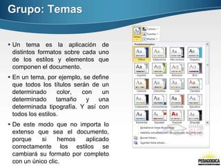Grupo: Temas
 Un tema es la aplicación de
distintos formatos sobre cada uno
de los estilos y elementos que
componen el documento.
 En un tema, por ejemplo, se define
que todos los títulos serán de un
determinado color, con un
determinado tamaño y una
determinada tipografía. Y así con
todos los estilos.
 De este modo que no importa lo
extenso que sea el documento,
porque si hemos aplicado
correctamente los estilos se
cambiará su formato por completo
con un único clic.
 