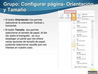 Grupo: Configurar página- Orientación
y Tamaño
 El botón Orientación nos permite
seleccionar la orientación Vertical u
horizontal.
 El botón Tamaño nos permite
seleccionar el tamaño de papel. Al dar
clic sobre el triangulito , se va a
desplegar un panel que nos ofrece
varias opciones de tamaño de papel,
pudiendo seleccionar aquella que nos
interese en nuestro caso.
 
