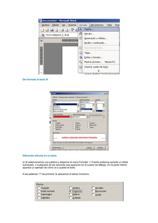 Dar formato al texto IV




Diferentes efectos en un texto

a) Si seleccionamos una palabra y elegimos el menú Formato -> Fuente podemos ponerle un doble
subrayado, o cualquiera de las opciones que aparecen en el cuadro de diálogo. En la parte inferior
aparece un ejemplo de cómo va a quedar el texto.

A las palabras “1º de primaria” le aplicamos el efecto Contorno.
 