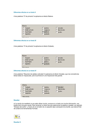 Diferentes efectos en un texto II

A las palabras “2º de primaria” le aplicamos el efecto Relieve.




Diferentes efectos en un texto III


A las palabras “3º de primaria” le aplicamos el efecto Grabado.




Diferentes efectos en un texto IV

A las palabras “Resumen de salidas culturales” le aplicamos el efecto Versales, que nos convierte las
letras todas en mayúsculas, pero la primera en una mayúscula más grande.




Resaltar

a) La opción de resaltado no se suele utilizar mucho, aunque en un texto con mucha información, nos
puede servir de gran ayuda. Para remarcar un texto hay que seleccionar la palabra a resaltar, por ejemplo
“Director del centro”, y hacer clic en el botón de un pequeño lápiz subrayado de amarillo, que está al final
de la Barra de herramientas Formato




           .

Resaltar II
 