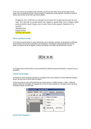 b) No es lo mismo que cambiar el color del texto, que hemos visto antes. Ahora el texto sigue siendo
negro, pero ha cambiado el fondo, que es amarillo. Si cambiamos el color del texto, el fondo se mantiene
blanco, pero el texto es del color que hemos elegido.




Alinear y justificar un texto

a) Un texto se puede alinear en cuatro direcciones: por la izquierda, centrado, por la derecha o justificado
(que es alinear a la vez por la izquierda y por la derecha). Los botones correspondientes son los que
están a la derecha de los de Negrita, Cursiva y Subrayado, de la Barra de herramientas Formato.




b) Si seleccionamos todo el texto y vamos probando los distintos botones de alineación, veremos cómo va
quedando.

Insertar salto de página

a) Cuando se quiere empezar a escribir en una página nueva, pero todavía no hemos rellenado la página
actual, hay que usar la opción Salto de Pagina.

b) Hay que poner el cursor al final del texto que hemos escrito, ir al Menú Insertar -> Salto -> Salto de
página y hacer clic en Aceptar. En seguida se ve como el cursor aparece en una página nueva, donde ya
se puede empezar a escribir texto.




Insertar salto de página II
 