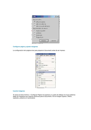 Configurar página y ajustar márgenes

La configuración de la página sirve para preparar el documento antes de ser impreso.




Insertar imágenes

Si vamos al menú Archivo -> Configurar Página nos aparece un cuadro de diálogo en el que podemos
elegir los márgenes que creamos oportunos para el documento. Pon el margen superior, inferior,
izquierdo y derecho a 2 centímetros.
 