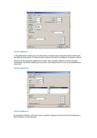 Insertar imágenes II

La Encuadernación se utiliza por si se quiere dejar un margen extra a la Izquierda del documento para
encuadernar el documento. También se puede cambiar la orientación del papel en Horizontal o Vertical.

Hacemos clic en la siguiente pestaña que es Papel. Aquí se puede configurar el Tamaño de papel
exactamente, dándole las medidas que se quieran o bien seleccionando uno de los ya preestablecidos,
como el A4.

Insertar imágenes III




Insertar imágenes IV

En la pestaña de Diseño, entre otras cosas, se pueden configurar las distancias de los Encabezados y
Pies de Página, al borde del papel.
 