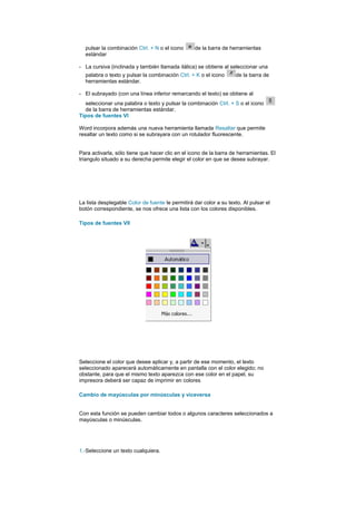 pulsar la combinación Ctrl. + N o el icono      de la barra de herramientas
  estándar

- La cursiva (inclinada y también llamada itálica) se obtiene al seleccionar una
  palabra o texto y pulsar la combinación Ctrl. + K o el icono      de la barra de
  herramientas estándar.

- El subrayado (con una línea inferior remarcando el texto) se obtiene al
  seleccionar una palabra o texto y pulsar la combinación Ctrl. + S o el icono
  de la barra de herramientas estándar.
Tipos de fuentes VI

Word incorpora además una nueva herramienta llamada Resaltar que permite
resaltar un texto como si se subrayara con un rotulador fluorescente.


Para activarla, sólo tiene que hacer clic en el icono de la barra de herramientas. El
triangulo situado a su derecha permite elegir el color en que se desea subrayar.




La lista desplegable Color de fuente le permitirá dar color a su texto. Al pulsar el
botón correspondiente, se nos ofrece una lista con los colores disponibles.

Tipos de fuentes VII




Seleccione el color que desee aplicar y, a partir de ese momento, el texto
seleccionado aparecerá automáticamente en pantalla con el color elegido; no
obstante, para que el mismo texto aparezca con ese color en el papel, su
impresora deberá ser capaz de imprimir en colores

Cambio de mayúsculas por minúsculas y viceversa


Con esta función se pueden cambiar todos o algunos caracteres seleccionados a
mayúsculas o minúsculas.




1.-Seleccione un texto cualquiera.
 