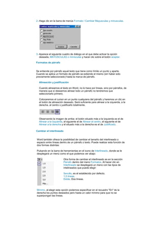 2.-Haga clic en la barra de menús Formato / Cambiar Mayusculas y minusculas.




3.-Aparece el siguiente cuadro de diálogo en el que debe activar la opción
   deseada, MAYÚSCULAS o minísculas y hacer clic sobre el botón aceptar.

Formatos de párrafo


Se entiende por párrafo aquel texto que tiene como límite un punto y aparte.
Cuando se aplica un formato de párrafo se extiende el mismo (sin haber sido
previamente seleccionado) hasta la marca de párrafo.

  Alineación y justificación

  Cuando alineamos el texto en Word, no lo hace por líneas, sino por párrafos, de
  manera que si deseamos alinear todo un párrafo no tendremos que
  seleccionarlo primero.

  Colocaremos el cursor en un punto cualquiera del párrafo y haremos un clic en
  el botón de alineación deseado. Será suficiente para alinear a la izquierda, a la
  derecha, al centro o justificarlo totalmente.




  Observando la imagen de arriba: el botón situado más a la Izquierda es el de
  Alinear a la Izquierda, el siguiente el de Alinear al centro, el siguiente el de
  Alinear a la derecha y el situado más a la derecha es el de Justificado.

Cambiar el interlineado


Word también ofrece la posibilidad de cambiar el tamaño del interlineado o
espacio entre líneas dentro de un párrafo o texto. Puede realizar esta función de
dos formas distintas:

Pulsando en la barra de herramientas en el icono de Interlineado, donde se le
desplegará un menú como el que podemos ver abajo:

                          Otra forma de cambiar el interlineado es en la sección
                          Párrafo dentro del menú Formatos. Al hacer clic en
                          Interlineado se desplegará un menú con las tipos de
                          intelineados que puede elegir:

                          Sencillo, es el establecido por defecto.
                          1,5 líneas.
                          Doble. Dos líneas.



Mínimo, al elegir esta opción podemos especificar en el recuadro "En" de la
derecha los puntos deseados pero hasta un valor mínimo para que no se
superpongan las líneas.
 