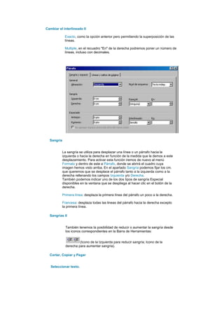 Cambiar el interlineado II

             Exacto, como la opción anterior pero permitiendo la superposición de las
             líneas.

             Multiple, en el recuadro "En" de la derecha podremos poner un número de
             líneas, incluso con decimales.




  Sangría


            La sangría se utiliza para desplazar una línea o un párrafo hacia la
            izquierda o hacia la derecha en función de la medida que le demos a este
            desplazamiento. Para activar esta función iremos de nuevo al menú
            Formato y dentro de este a Párrafo, donde se abrirá el cuadro cuya
            imagen hemos visto arriba. En el apartado Sangría podemos fijar los cm.
            que queremos que se desplace el párrafo tanto a la izquierda como a la
            derecha rellenando los campos Izquierda y/o Derecha.
            También podemos indicar uno de los dos tipos de sangría Especial
            disponibles en la ventana que se despliega al hacer clic en el botón de la
            derecha.

            Primera línea: desplaza la primera línea del párrafo un poco a la derecha.

            Francesa: desplaza todas las lineas del párrafo hacia la derecha excepto
            la primera línea.

  Sangrías II


              También tenemos la posibilidad de reducir o aumentar la sangría desde
              los iconos correspondientes en la Barra de Herramientas:


                       (Icono de la Izquierda para reducir sangría; Icono de la
              derecha para aumentar sangría).

  Cortar, Copiar y Pegar


   Seleccionar texto.
 