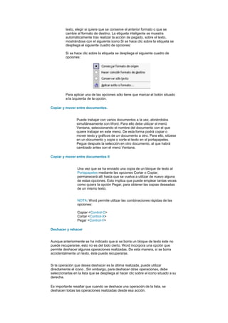 texto, elegir si quiere que se conserve el anterior formato o que se
          cambie al formato de destino. La etiqueta inteligente se muestra
          automáticamente tras realizar la acción de pegado, sobre el texto,
          mostrándose con el siguiente icono Si se hace clic sobre la etiqueta se
          despliega el siguiente cuadro de opciones:

          Si se hace clic sobre la etiqueta se despliega el siguiente cuadro de
          opciones:




          Para aplicar una de las opciones sólo tiene que marcar el botón situado
          a la izquierda de la opción.

Copiar y mover entre documentos.


                 Puede trabajar con varios documentos a la vez, abriéndolos
                 simultáneamente con Word. Para ello debe utilizar el menú
                 Ventana, seleccionando el nombre del documento con el que
                 quiere trabajar en este menú. De esta forma podrá copiar o
                 mover texto y gráficos de un documento a otro. Para ello, sitúese
                 en un documento y copie o corte el texto en el portapapeles.
                 Pegue después la selección en otro documento, al que habrá
                 cambiado antes con el menú Ventana.

Copiar y mover entre documentos II


                  Una vez que se ha enviado una copia de un bloque de texto al
                  Portapapeles mediante las opciones Cortar o Copiar,
                  permanecerá allí hasta que se vuelva a utilizar de nuevo alguna
                  de estas opciones. Esto implica que puede emplear tantas veces
                  como quiera la opción Pegar, para obtener las copias deseadas
                  de un mismo texto.


                  NOTA: Word permite utilizar las combinaciones rápidas de las
                  opciones:

                  Copiar <Control-C>
                  Cortar <Control-X>
                  Pegar <Control-V>

Deshacer y rehacer


Aunque anteriormente se ha indicado que si se borra un bloque de texto éste no
puede recuperarse, esto no es del todo cierto. Word incorpora una opción que
permite deshacer algunas operaciones realizadas. De esta manera, si se borra
accidentalmente un texto, éste puede recuperarse.


Si la operación que desea deshacer es la última realizada, puede utilizar
directamente el icono . Sin embargo, para deshacer otras operaciones, debe
seleccionarlas en la lista que se despliega al hacer clic sobre el icono situado a su
derecha.

Es importante resaltar que cuando se deshace una operación de la lista, se
deshacen todas las operaciones realizadas desde esa acción.
 