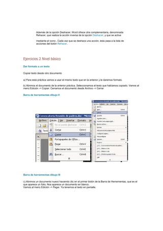 Además de la opción Deshacer, Word ofrece otra complementaria, denominada
           Rehacer, que realiza la acción inversa de la opción Deshacer, y que se activa

           mediante el icono . Cada vez que se deshace una acción, ésta pasa a la lista de
           acciones del botón Rehacer.




Ejercicios 2 Nivel básico

Dar formato a un texto

Copiar texto desde otro documento

a) Para esta práctica vamos a usar el mismo texto que en la anterior y le daremos formato.

b) Abrimos el documento de la anterior práctica. Seleccionamos el texto que habíamos copiado. Vamos al
menú Edición -> Copiar. Cerramos el documento desde Archivo -> Cerrar

Barra de herramientas dibujo II




Barra de herramientas dibujo III

c) Abrimos un documento nuevo haciendo clic en el primer botón de la Barra de Herramientas, que es el
que aparece un folio. Nos aparece un documento en blanco.
Vamos al menú Edición -> Pegar. Ya tenemos el texto en pantalla.
 