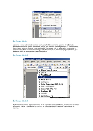 Dar formato al texto

a) Vamos a poner todo el texto con letra Arial y tamaño 12, mediante las opciones de la Barra de
Herramientas Formato, ya que actualmente el texto está con letra Verdana y tamaño 12. Seleccionamos
todo el texto, hacemos clic en el menú desplegable Fuentes que está en la Barra de Herramientas y
seleccionamos Arial. Sin hacer clic en ningún lado, hacemos clic en el menú desplegable Tamaño, que
está en la Barra de Herramientas y seleccionamos 12.

Dar formato al texto II




Dar formato al texto III

b) Ahora seleccionamos la palabra “viernes 22 de septiembre a las 20:00 horas”, hacemos clic en el menú
Formato -> Fuente, y mediante la opción Color de fuente, elegimos el color Rojo. Hacemos clic en
Aceptar.
 