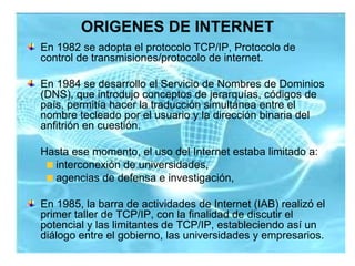 ORIGENES DE INTERNET
Para 1990 ARPANET prácticamente dejó de existir.
En 1991 se lanzó el proyecto Superautopista de la in...