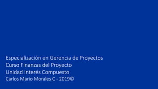 Especialización en Gerencia de Proyectos
Curso Finanzas del Proyecto
Unidad Interés Compuesto
Carlos Mario Morales C - 2019©
 