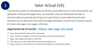 Valor Actual (VA)
Esta función puede ser utilizada de dos formas: para determinar el valor presente de una
operación financiera de pago único, conociendo la tasa de interés del período, la
duración dada en periodos de tiempo y el valor futuro; o para determinar el valor
presente de una operación financiera de pagos periódicos conociendo la tasa de interés,
el número de pagos y los pagos uniformes.
Argumentos de la Función: VA(tasa; nper; pago; [vf]; [tipo])
 tasa: tasa de interés efectiva de un periodo
 nper: número de pagos o número de periodos que dura la operación
 pago: valor pagos periódicos uniformes
 [vf]: valor futuro de la operación financiera de pago único
 [tipo]: indica si la operación es a interés anticipado (1) o vencido (0 o vacío)
3
 