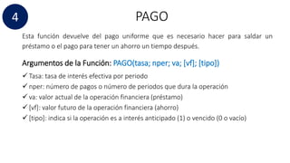 PAGO4
Esta función devuelve del pago uniforme que es necesario hacer para saldar un
préstamo o el pago para tener un ahorro un tiempo después.
Argumentos de la Función: PAGO(tasa; nper; va; [vf]; [tipo])
 Tasa: tasa de interés efectiva por periodo
 nper: número de pagos o número de periodos que dura la operación
 va: valor actual de la operación financiera (préstamo)
 [vf]: valor futuro de la operación financiera (ahorro)
 [tipo]: indica si la operación es a interés anticipado (1) o vencido (0 o vacío)
 