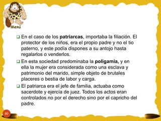 60
 En el caso de los patriarcas, importaba la filiación. El
protector de los niños, era el propio padre y no el tio
paterno, y este podía dispones a su antojo hasta
regalarlos o venderlos.
 En esta sociedad predominaba la poligamia, y en
ella la mujer era considerada como una esclava y
patrimonio del marido, simple objeto de brutales
placeres o bestia de labor y carga.
 El patriarca era el jefe de familia, actuaba como
sacerdote y ejercía de juez. Todos los actos eran
controlados no por el derecho sino por el capricho del
padre.
 