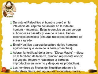 62
 Durante el Paleolítico el hombre creyó en la
influencia del espíritu del animal en la vida del
hombre = totemista. Estas creencias se dan porque
el hombre es cazador y vive de la caza. Tienen
creencias animistas (pinturas rupestres) el animal es
el ser sagrado.
 En el Neolítico aparece la cultura de los hombres
agricultores que viven de la tierra (cosechas).
 Adoran la fertilidad de la tierra, “Diosa-Madre” = diosa
de la fertilidad de la tierra, también representa el ciclo
del vegetal (muere y reaparece la tierra es
improductiva en invierno y después es productiva).
 Los hombres de finales del Neolítico adoran a la
naturaleza: tierra, sol, agua, ríos, montañas, mares,
 