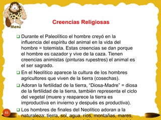 63
 Durante el Paleolítico el hombre creyó en la
influencia del espíritu del animal en la vida del
hombre = totemista. Estas creencias se dan porque
el hombre es cazador y vive de la caza. Tienen
creencias animistas (pinturas rupestres) el animal es
el ser sagrado.
 En el Neolítico aparece la cultura de los hombres
agricultores que viven de la tierra (cosechas).
 Adoran la fertilidad de la tierra, “Diosa-Madre” = diosa
de la fertilidad de la tierra, también representa el ciclo
del vegetal (muere y reaparece la tierra es
improductiva en invierno y después es productiva).
 Los hombres de finales del Neolítico adoran a la
naturaleza: tierra, sol, agua, ríos, montañas, mares,
Creencias Religiosas
 