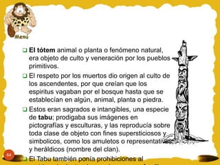 64
 El tótem animal o planta o fenómeno natural,
era objeto de culto y veneración por los pueblos
primitivos.
 El respeto por los muertos dio origen al culto de
los ascendentes, por que creían que los
espiritus vagaban por el bosque hasta que se
establecían en algún, animal, planta o piedra.
 Estos eran sagrados e intangibles, una especie
de tabu; prodigaba sus imágenes en
pictografías y esculturas, y las reproducía sobre
toda clase de objeto con fines supersticiosos y
simbolicos, como los amuletos o representativos
y heráldicos (nombre del clan).
 El Tabu también ponía prohibiciones al
 